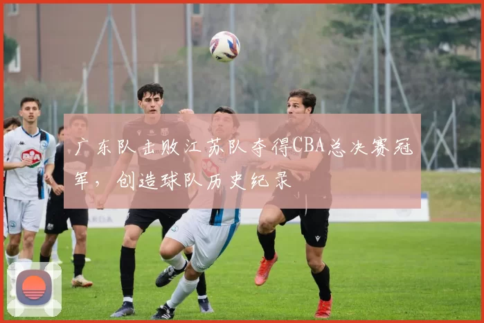 广东队击败江苏队夺得CBA总决赛冠军，创造球队历史纪录