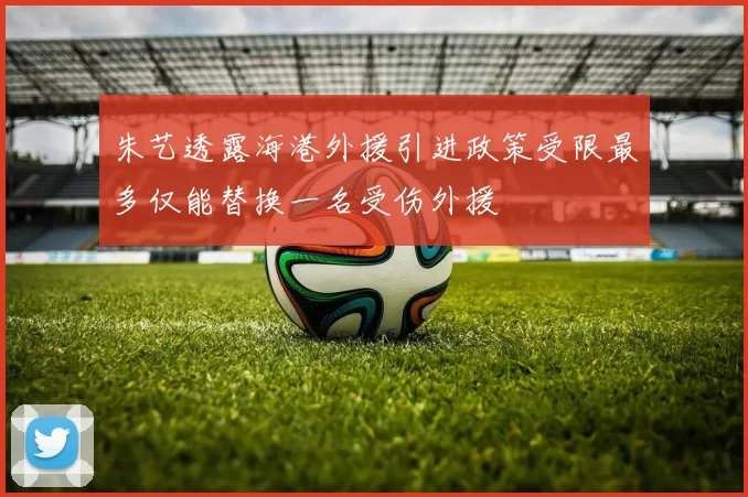 朱艺透露海港外援引进政策受限最多仅能替换一名受伤外援