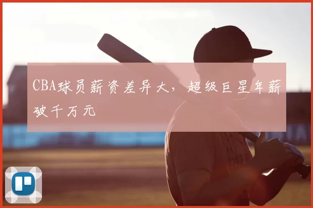 CBA球员薪资差异大，超级巨星年薪破千万元