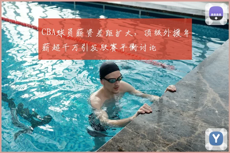 CBA球员薪资差距扩大，顶级外援年薪超千万引发联赛平衡讨论