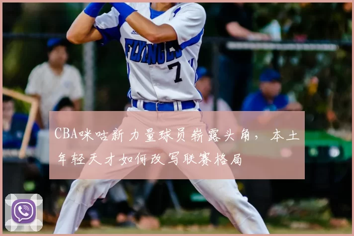 CBA咪咕新力量球员崭露头角，本土年轻天才如何改写联赛格局