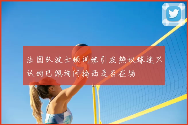 法国队波士顿训练引发热议球迷只认姆巴佩询问梅西是否在场