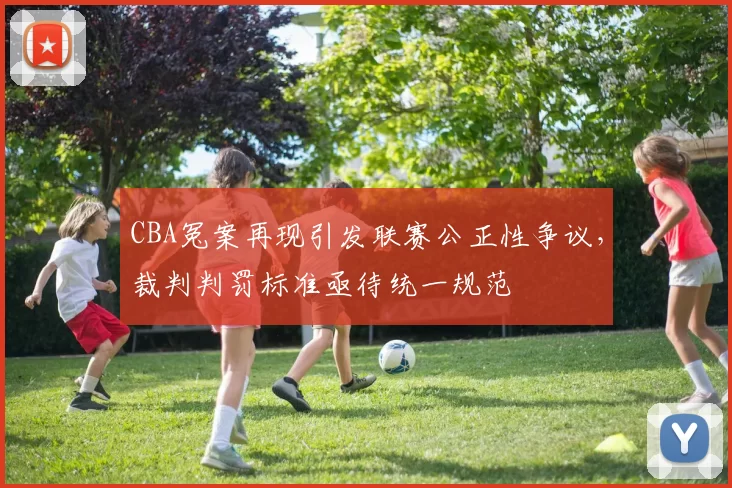 CBA冤案再现引发联赛公正性争议，裁判判罚标准亟待统一规范