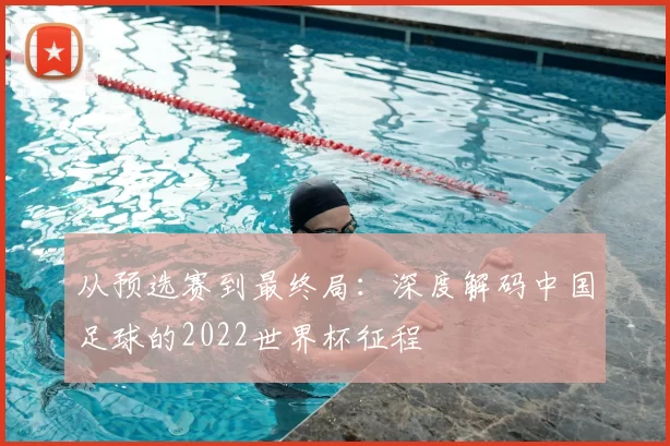 从预选赛到最终局:深度解码中国足球的2022世界杯征程