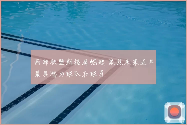 西部联盟新格局崛起 聚焦未来五年最具潜力球队和球员