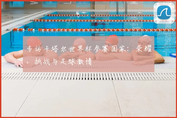 专访卡塔尔世界杯参赛国家:荣耀、挑战与足球激情