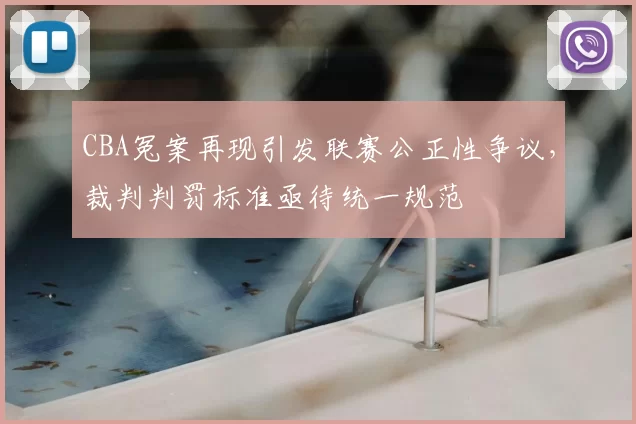 CBA冤案再现引发联赛公正性争议,裁判判罚标准亟待统一规范