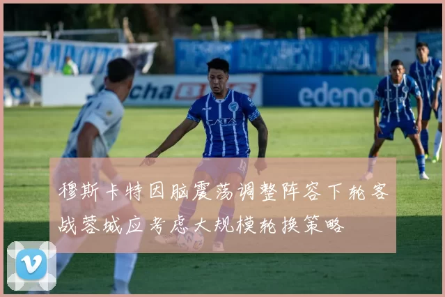 穆斯卡特因脑震荡调整阵容下轮客战蓉城应考虑大规模轮换策略