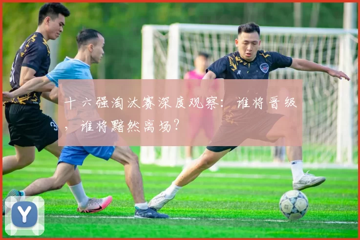 十六强淘汰赛深度观察:谁将晋级,谁将黯然离场?