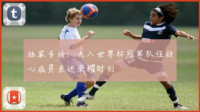 独家专访:九八世界杯冠军队伍核心成员亲述荣耀时刻