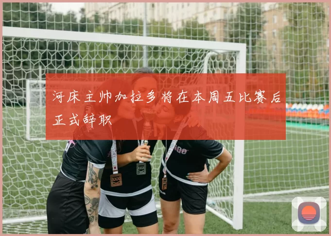 河床主帅加拉多将在本周五比赛后正式辞职