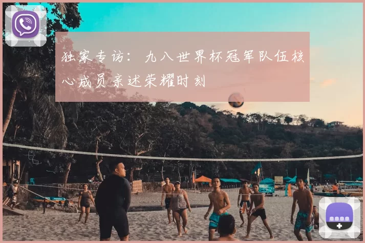 独家专访:九八世界杯冠军队伍核心成员亲述荣耀时刻