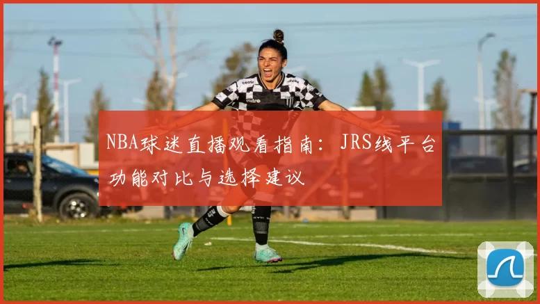 NBA球迷直播观看指南：JRS线平台功能对比与选择建议