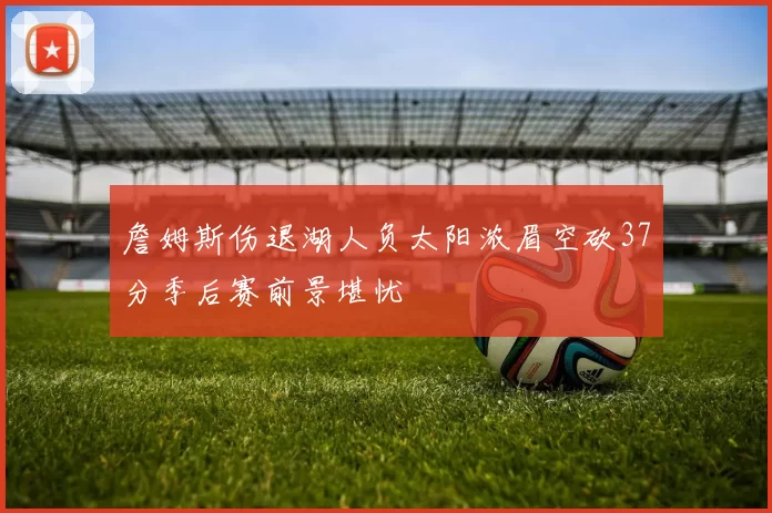 詹姆斯伤退湖人负太阳浓眉空砍37分季后赛前景堪忧