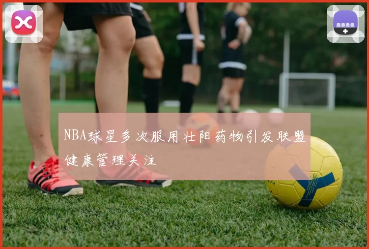 NBA球星多次服用壮阳药物引发联盟健康管理关注