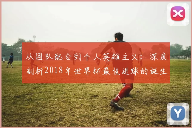 从团队配合到个人英雄主义:深度剖析2018年世界杯最佳进球的诞生