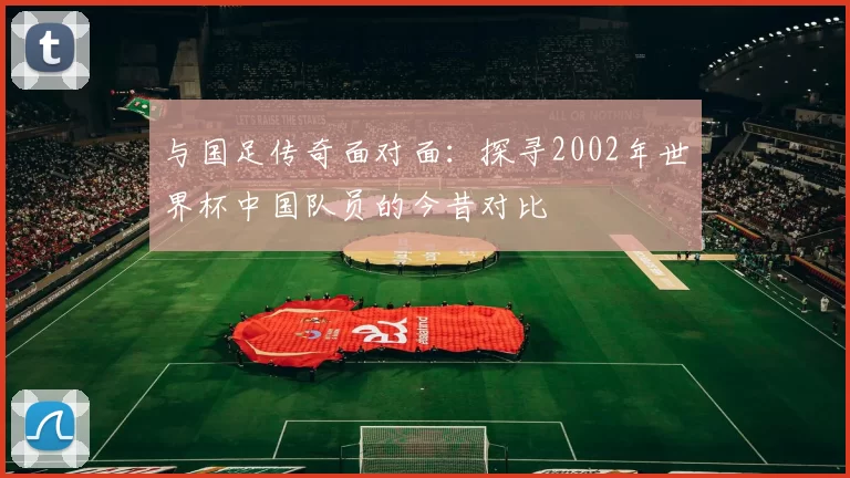 与国足传奇面对面：探寻2002年世界杯中国队员的今昔对比