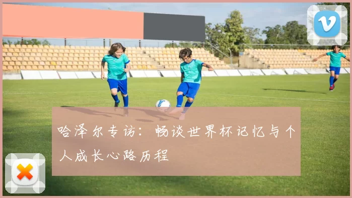 哈泽尔专访:畅谈世界杯记忆与个人成长心路历程