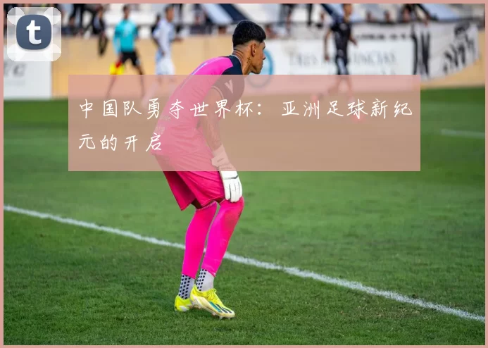 中国队勇夺世界杯:亚洲足球新纪元的开启