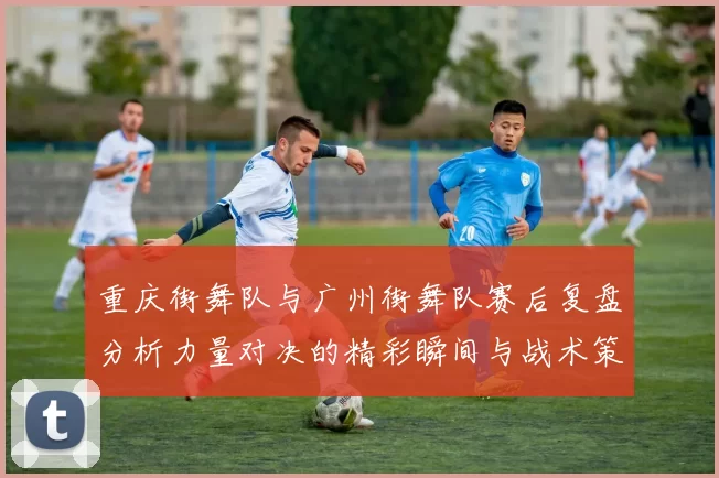 重庆街舞队与广州街舞队赛后复盘分析力量对决的精彩瞬间与战术策略