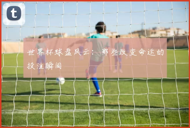 世界杯球盘风云：那些改变命运的投注瞬间