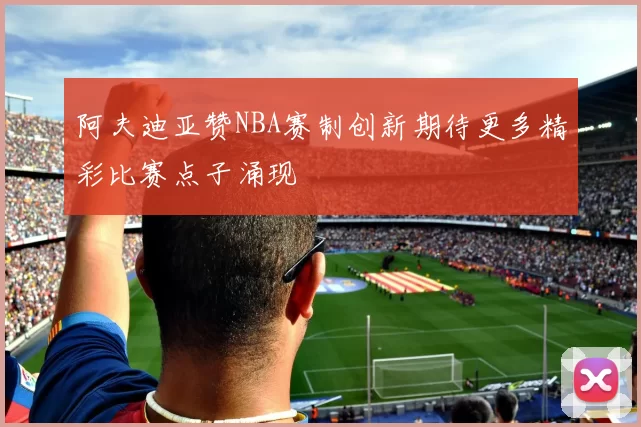 阿夫迪亚赞NBA赛制创新期待更多精彩比赛点子涌现