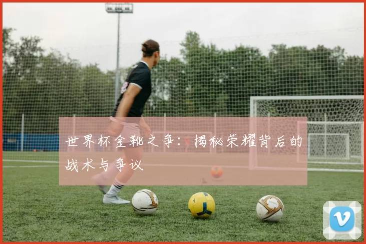世界杯金靴之争：揭秘荣耀背后的战术与争议