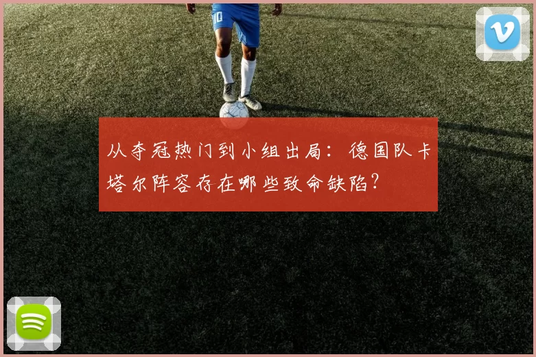 从夺冠热门到小组出局:德国队卡塔尔阵容存在哪些致命缺陷?