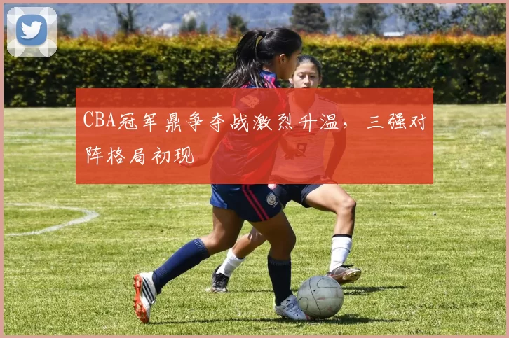 CBA冠军鼎争夺战激烈升温,三强对阵格局初现