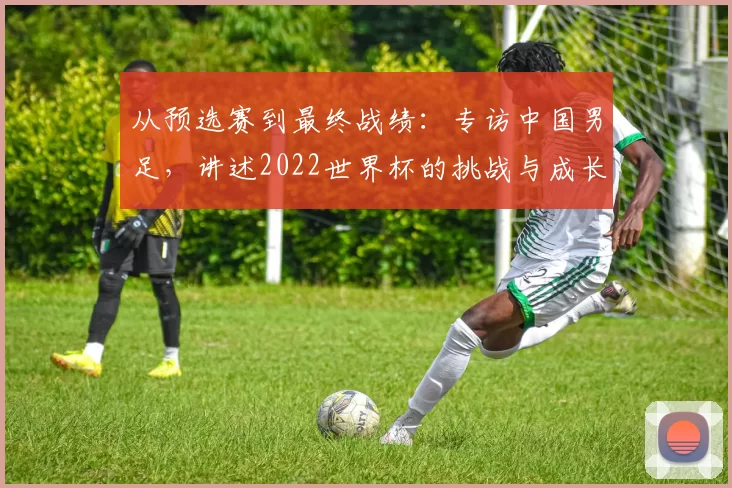 从预选赛到最终战绩:专访中国男足,讲述2022世界杯的挑战与成长