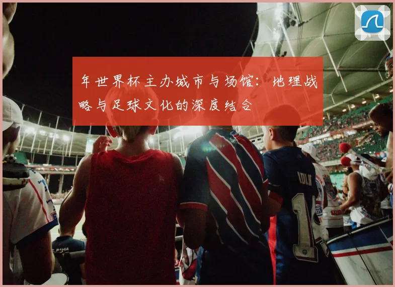 年世界杯主办城市与场馆:地理战略与足球文化的深度结合