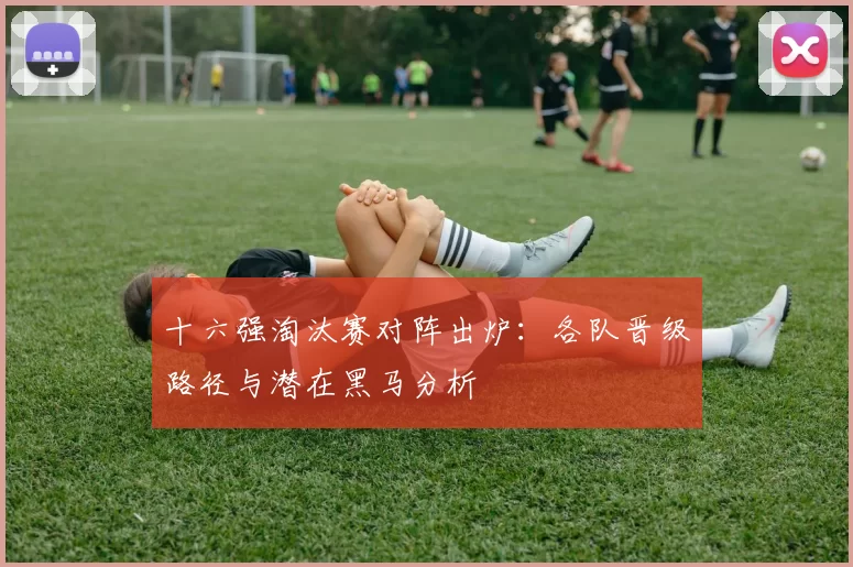十六强淘汰赛对阵出炉：各队晋级路径与潜在黑马分析