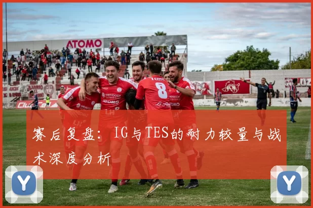 赛后复盘：IG与TES的耐力较量与战术深度分析