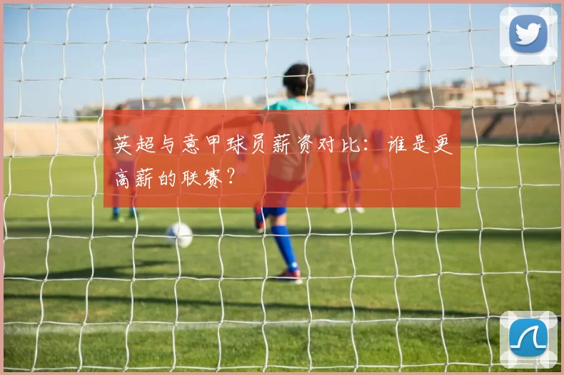 英超与意甲球员薪资对比：谁是更高薪的联赛？