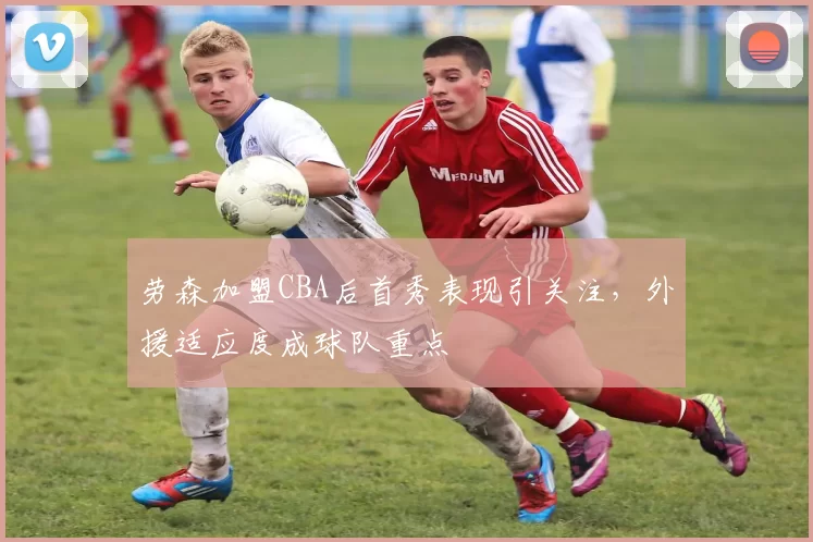 劳森加盟CBA后首秀表现引关注，外援适应度成球队重点