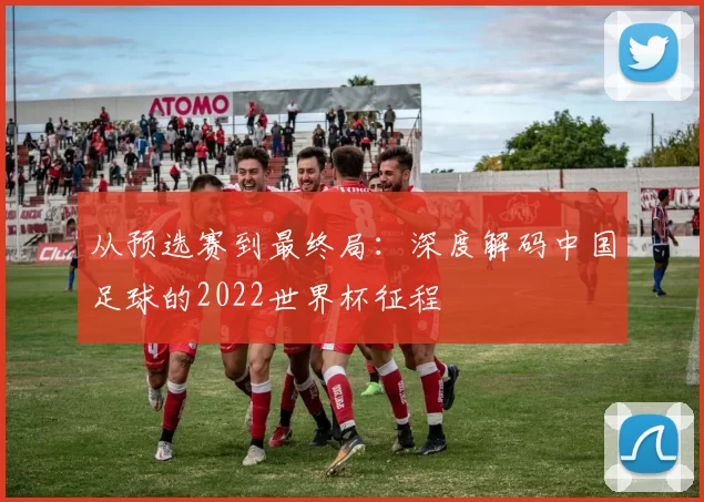 从预选赛到最终局:深度解码中国足球的2022世界杯征程