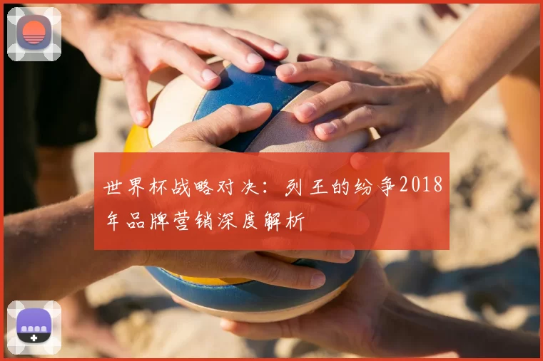 世界杯战略对决:列王的纷争2018年品牌营销深度解析