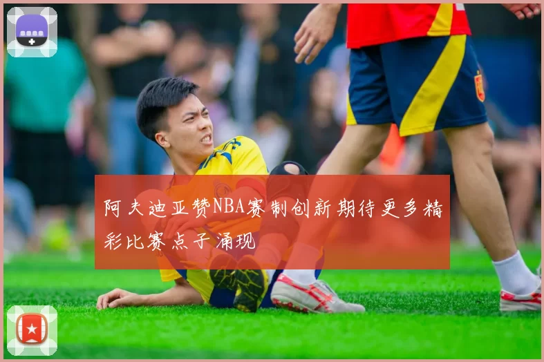 阿夫迪亚赞NBA赛制创新期待更多精彩比赛点子涌现