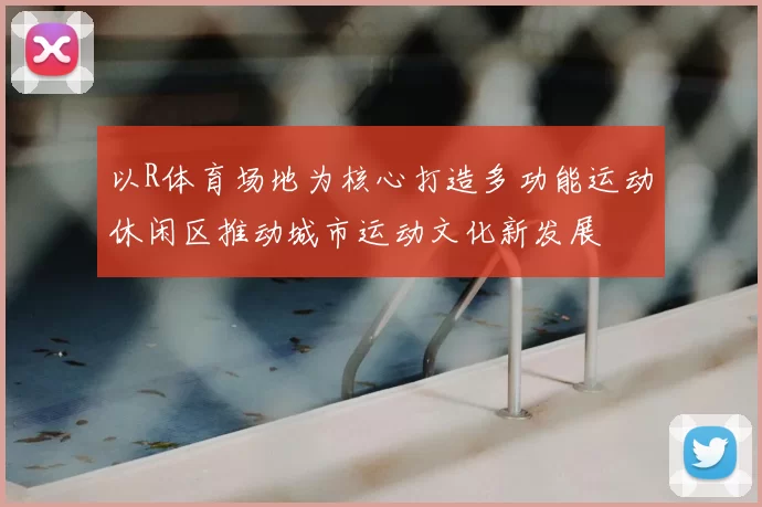 以R体育场地为核心打造多功能运动休闲区推动城市运动文化新发展