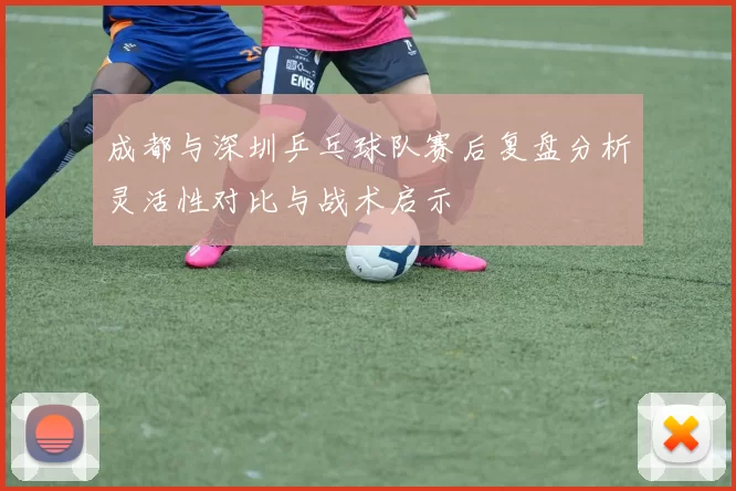 成都与深圳乒乓球队赛后复盘分析灵活性对比与战术启示