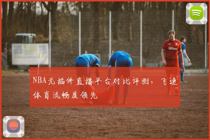 NBA无插件直播平台对比评测，飞速体育流畅度领先
