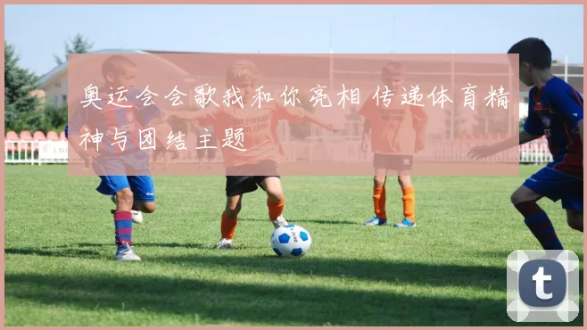 奥运会会歌我和你亮相 传递体育精神与团结主题