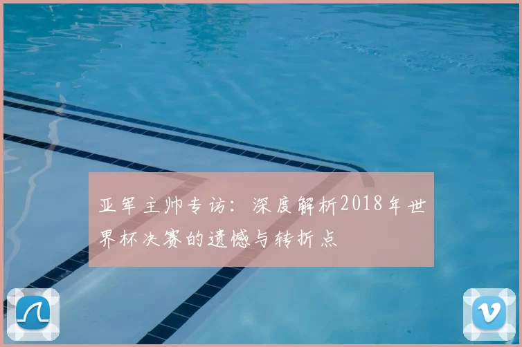 亚军主帅专访：深度解析2018年世界杯决赛的遗憾与转折点