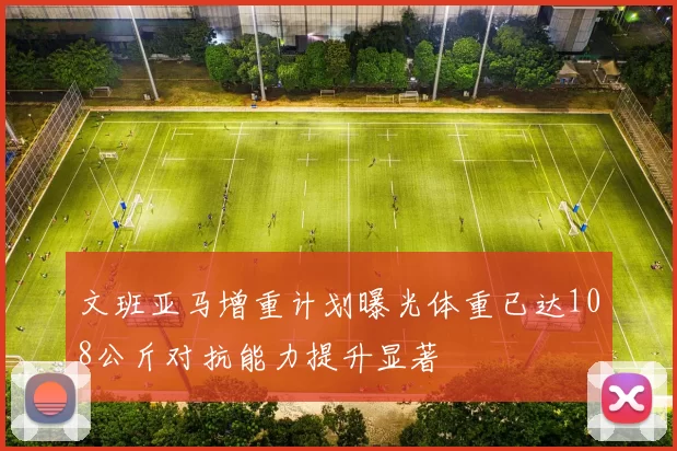 文班亚马增重计划曝光体重已达108公斤对抗能力提升显著