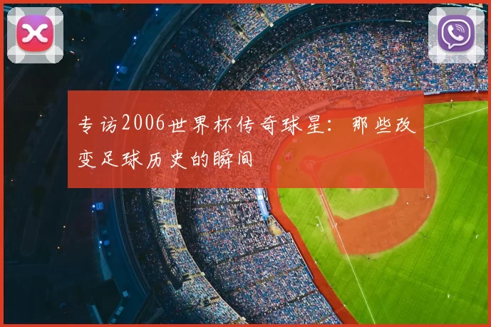 专访2006世界杯传奇球星：那些改变足球历史的瞬间