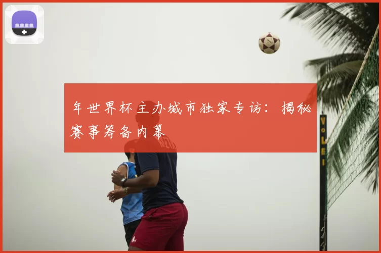 年世界杯主办城市独家专访:揭秘赛事筹备内幕