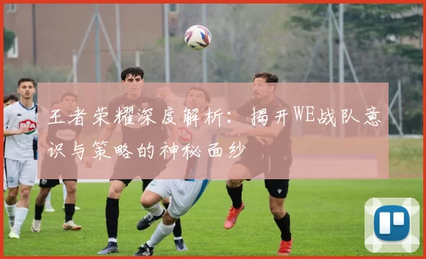 王者荣耀深度解析：揭开WE战队意识与策略的神秘面纱