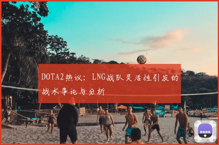 DOTA2热议：LNG战队灵活性引发的战术争论与分析