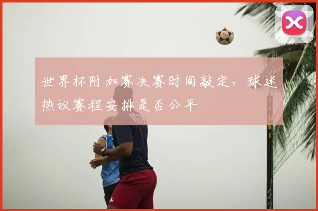 世界杯附加赛决赛时间敲定，球迷热议赛程安排是否公平