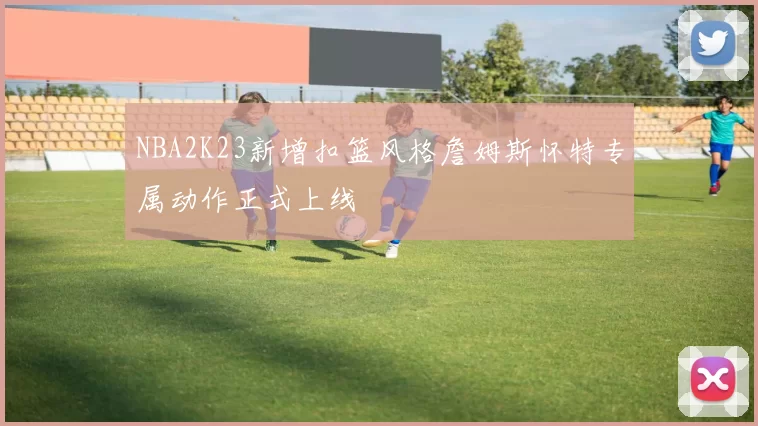 NBA2K23新增扣篮风格詹姆斯怀特专属动作正式上线